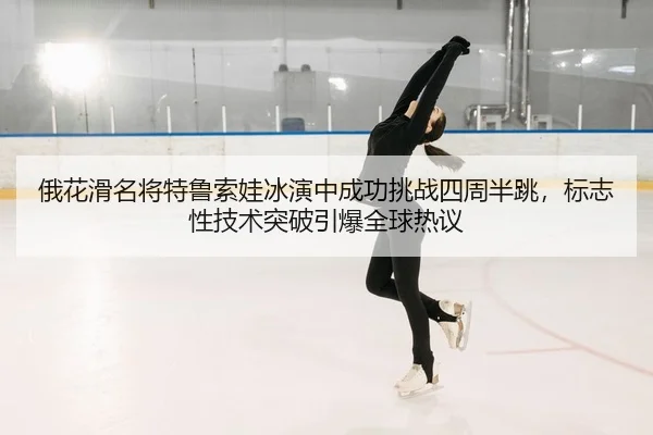 俄花滑名将特鲁索娃冰演中成功挑战四周半跳，标志性技术突破引爆全球热议