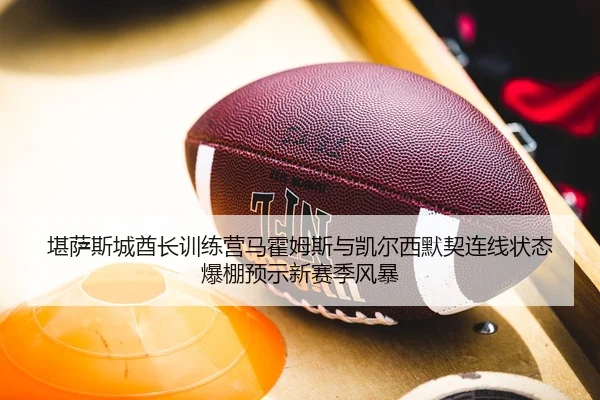 堪萨斯城酋长训练营马霍姆斯与凯尔西默契连线状态爆棚预示新赛季风暴