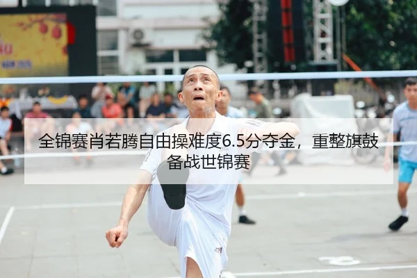 全锦赛肖若腾自由操难度6.5分夺金，重整旗鼓备战世锦赛
